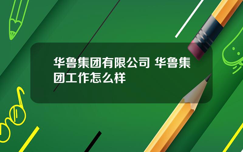 华鲁集团有限公司 华鲁集团工作怎么样